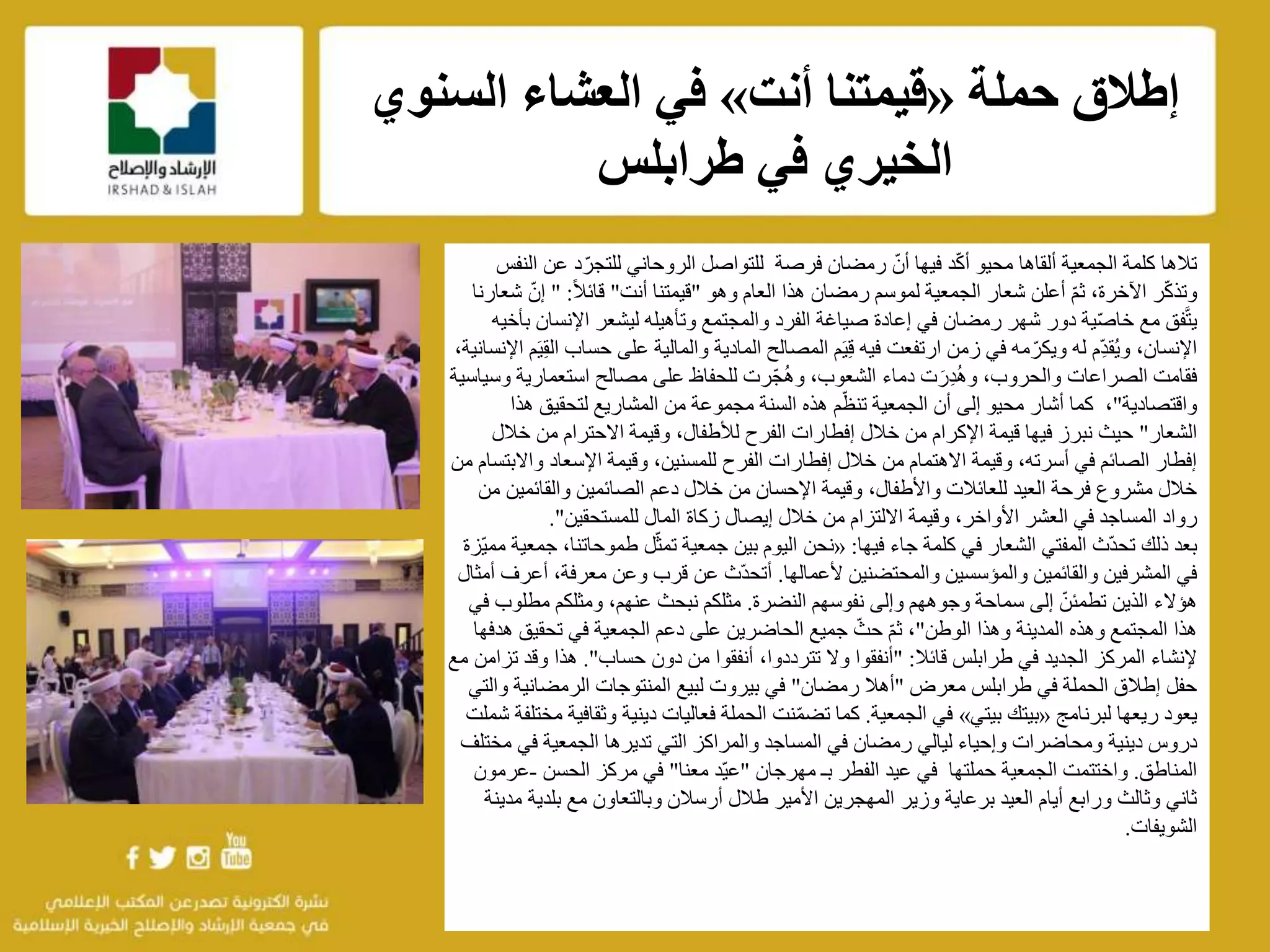 f
‫الجمعية‬ ‫كلمة‬ ‫تالها‬‫ألقاها‬‫محيو‬‫د‬ّ‫ك‬‫أ‬‫ع‬ ‫د‬ّ‫للتجر‬ ‫الروحاني‬ ‫للتواصل‬ ‫فرصة‬ ‫رمضان‬ ّ‫أن‬ ‫فيها‬‫النفس‬ ‫ن‬
‫ر‬ّ‫ك‬‫وتذ‬،‫اآلخرة‬‫وهو‬ ‫العام‬ ‫هذا‬ ‫رمضان‬ ‫لموسم‬ ‫الجمعية‬ ‫شعار‬ ‫أعلن‬ ّ‫م‬‫ث‬"‫أنت‬ ‫قيمتنا‬"ً‫ال‬‫قائ‬" :ّ‫إن‬‫شعارنا‬
‫اإلن‬ ‫ليشعر‬ ‫وتأهيله‬ ‫والمجتمع‬ ‫الفرد‬ ‫صياغة‬ ‫إعادة‬ ‫في‬ ‫رمضان‬ ‫شهر‬ ‫دور‬ ‫ية‬ّ‫ص‬‫خا‬ ‫مع‬ ‫فق‬َّ‫ت‬‫ي‬‫بأخيه‬ ‫سان‬
‫على‬ ‫والمالية‬ ‫المادية‬ ‫المصالح‬ ‫م‬َ‫ي‬ِ‫ق‬ ‫فيه‬ ‫ارتفعت‬ ‫زمن‬ ‫في‬ ‫مه‬ّ‫ويكر‬ ‫له‬ ‫ِم‬ّ‫د‬‫ُق‬‫ي‬‫و‬ ،‫اإلنسان‬،‫اإلنسانية‬ ‫م‬َ‫ي‬ِ‫ق‬‫ال‬ ‫حساب‬
‫الصراعات‬ ‫فقامت‬،‫والحروب‬‫دماء‬ ‫ت‬َ‫ِر‬‫د‬ُ‫ه‬‫و‬،‫الشعوب‬‫استعمار‬ ‫مصالح‬ ‫على‬ ‫للحفاظ‬ ‫ّرت‬‫ج‬ُ‫ه‬‫و‬‫وسياسية‬ ‫ية‬
‫واقتصادية‬"‫محيو‬ ‫أشار‬ ‫كما‬ ،‫أن‬ ‫إلى‬‫الجمعية‬‫م‬ّ‫تنظ‬‫هذه‬‫السنة‬‫مجموعة‬‫هذا‬ ‫لتحقيق‬ ‫المشاريع‬ ‫من‬
‫الشعار‬"‫خ‬ ‫من‬ ‫االحترام‬ ‫وقيمة‬ ،‫لألطفال‬ ‫الفرح‬ ‫إفطارات‬ ‫خالل‬ ‫من‬ ‫اإلكرام‬ ‫قيمة‬ ‫فيها‬ ‫نبرز‬ ‫حيث‬‫الل‬
‫و‬ ‫اإلسعاد‬ ‫وقيمة‬ ،‫للمسنين‬ ‫الفرح‬ ‫إفطارات‬ ‫خالل‬ ‫من‬ ‫االهتمام‬ ‫وقيمة‬ ،‫أسرته‬ ‫في‬ ‫الصائم‬ ‫إفطار‬‫من‬ ‫االبتسام‬
‫والقائمي‬ ‫الصائمين‬ ‫دعم‬ ‫خالل‬ ‫من‬ ‫اإلحسان‬ ‫وقيمة‬ ،‫واألطفال‬ ‫للعائالت‬ ‫العيد‬ ‫فرحة‬ ‫مشروع‬ ‫خالل‬‫من‬ ‫ن‬
‫للمستحقين‬ ‫المال‬ ‫زكاة‬ ‫إيصال‬ ‫خالل‬ ‫من‬ ‫االلتزام‬ ‫وقيمة‬ ،‫األواخر‬ ‫العشر‬ ‫في‬ ‫المساجد‬ ‫رواد‬."
‫جاء‬ ‫كلمة‬ ‫في‬ ‫الشعار‬ ‫المفتي‬ ‫ّث‬‫د‬‫تح‬ ‫ذلك‬ ‫بعد‬‫فيها‬:«‫نحن‬‫طموحات‬ ‫ل‬ّ‫ث‬‫تم‬ ‫جمعية‬ ‫بين‬ ‫اليوم‬‫ّزة‬‫ي‬‫مم‬ ‫جمعية‬ ،‫نا‬
‫ألعمالها‬ ‫والمحتضنين‬ ‫والمؤسسين‬ ‫والقائمين‬ ‫المشرفين‬ ‫في‬.‫أ‬ ،‫معرفة‬ ‫وعن‬ ‫قرب‬ ‫عن‬ ‫ّث‬‫د‬‫أتح‬‫أمثال‬ ‫عرف‬
‫النضرة‬ ‫نفوسهم‬ ‫وإلى‬ ‫وجوههم‬ ‫سماحة‬ ‫إلى‬ ّ‫تطمئن‬ ‫الذين‬ ‫هؤالء‬.‫مطل‬ ‫ومثلكم‬ ،‫عنهم‬ ‫نبحث‬ ‫مثلكم‬‫في‬ ‫وب‬
‫الوطن‬ ‫وهذا‬ ‫المدينة‬ ‫وهذه‬ ‫المجتمع‬ ‫هذا‬"‫تحقيق‬ ‫في‬ ‫الجمعية‬ ‫دعم‬ ‫على‬ ‫الحاضرين‬ ‫جميع‬ ّ‫حث‬ ّ‫م‬‫ث‬ ،‫هدفها‬
‫قائال‬ ‫طرابلس‬ ‫في‬ ‫الجديد‬ ‫المركز‬ ‫إلنشاء‬" :‫حساب‬ ‫دون‬ ‫من‬ ‫أنفقوا‬ ،‫تترددوا‬ ‫وال‬ ‫أنفقوا‬."‫هذا‬‫وق‬‫مع‬ ‫تزامن‬ ‫د‬
‫معرض‬ ‫طرابلس‬ ‫في‬ ‫الحملة‬ ‫إطالق‬ ‫حفل‬"‫رمضان‬ ‫أهال‬"‫الرمضاني‬ ‫المنتوجات‬ ‫لبيع‬ ‫بيروت‬ ‫في‬‫والتي‬ ‫ة‬
‫لبرنامج‬ ‫ريعها‬ ‫يعود‬«‫بيتي‬ ‫بيتك‬»‫في‬‫الجمعية‬.‫نت‬ّ‫م‬‫تض‬ ‫كما‬‫مختلف‬ ‫وثقافية‬ ‫دينية‬ ‫فعاليات‬ ‫الحملة‬‫ة‬‫شملت‬
‫ومحاضرات‬ ‫دينية‬ ‫دروس‬‫في‬ ‫الجمعية‬ ‫تديرها‬ ‫التي‬ ‫والمراكز‬ ‫المساجد‬ ‫في‬ ‫رمضان‬ ‫ليالي‬ ‫وإحياء‬‫مختلف‬
‫المناطق‬.‫واختتمت‬‫حملتها‬ ‫الجمعية‬‫مهرجان‬ ‫بـ‬ ‫الفطر‬ ‫عيد‬ ‫في‬"‫معنا‬ ‫ّد‬‫ي‬‫ع‬"‫الحسن‬ ‫مركز‬ ‫في‬-‫ع‬‫رمون‬
‫أرسالن‬ ‫طالل‬ ‫األمير‬ ‫المهجرين‬ ‫وزير‬ ‫برعاية‬ ‫العيد‬ ‫أيام‬ ‫ورابع‬ ‫وثالث‬ ‫ثاني‬‫وبالتعاون‬‫بلد‬ ‫مع‬‫مدينة‬ ‫ية‬
‫الشويفات‬.
‫حملة‬ ‫إطالق‬«‫أنت‬ ‫قيمتنا‬»‫السنوي‬ ‫العشاء‬ ‫في‬
‫طرابلس‬ ‫في‬ ‫الخيري‬
 