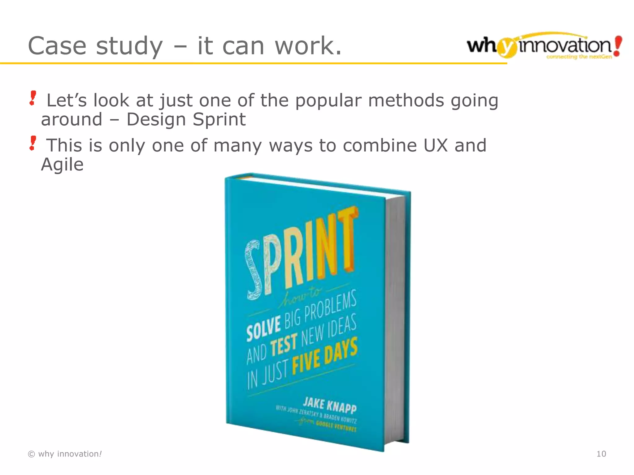 © why innovation! 10
Case study – it can work.
Let’s look at just one of the popular methods going
around – Design Sprint
This is only one of many ways to combine UX and
Agile
 