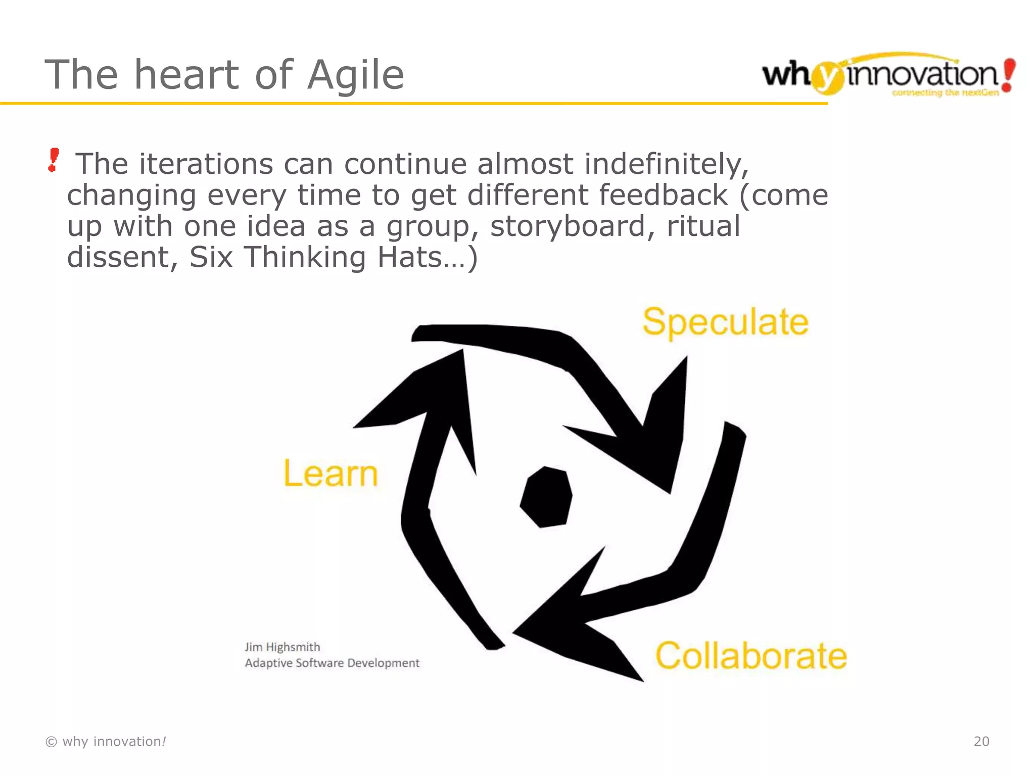 © why innovation! 20
The heart of Agile
The iterations can continue almost indefinitely,
changing every time to get different feedback (come
up with one idea as a group, storyboard, ritual
dissent, Six Thinking Hats…)
 
