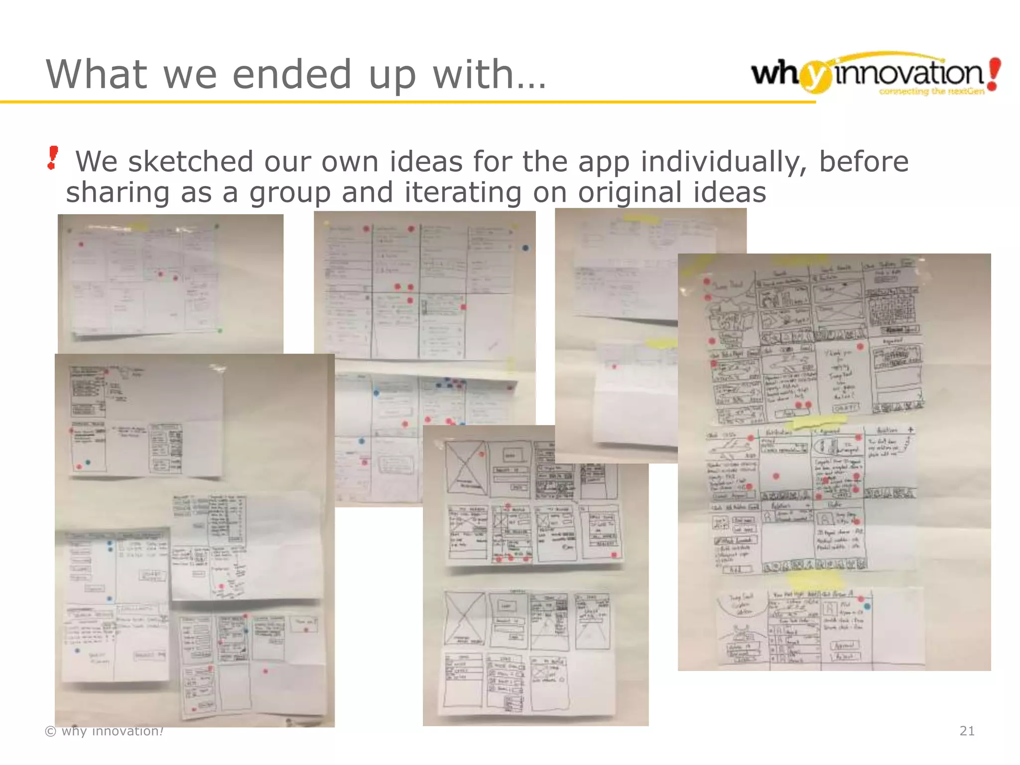 © why innovation! 21
What we ended up with…
We sketched our own ideas for the app individually, before
sharing as a group and iterating on original ideas
 