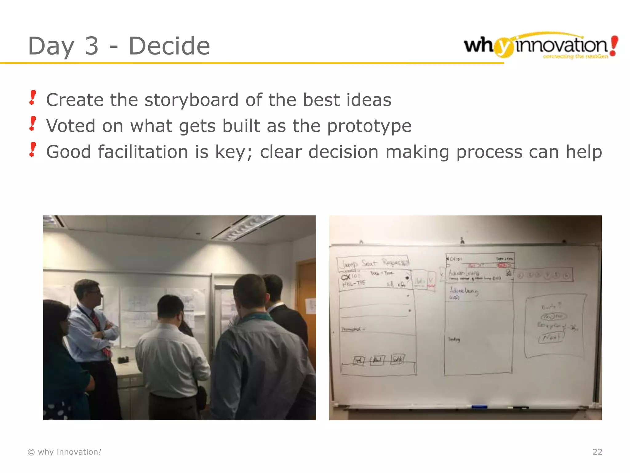 © why innovation! 22
Day 3 - Decide
Create the storyboard of the best ideas
Voted on what gets built as the prototype
Good facilitation is key; clear decision making process can help
 