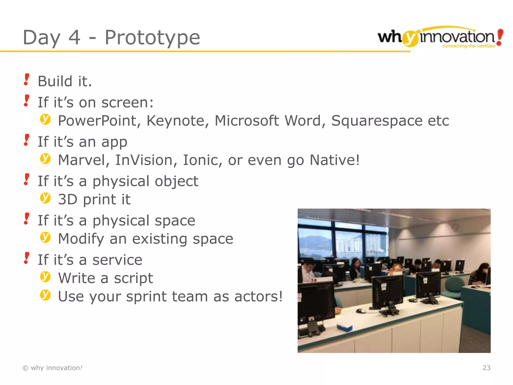 © why innovation! 23
Day 4 - Prototype
Build it.
If it’s on screen:
PowerPoint, Keynote, Microsoft Word, Squarespace etc
If it’s an app
Marvel, InVision, Ionic, or even go Native!
If it’s a physical object
3D print it
If it’s a physical space
Modify an existing space
If it’s a service
Write a script
Use your sprint team as actors!
 