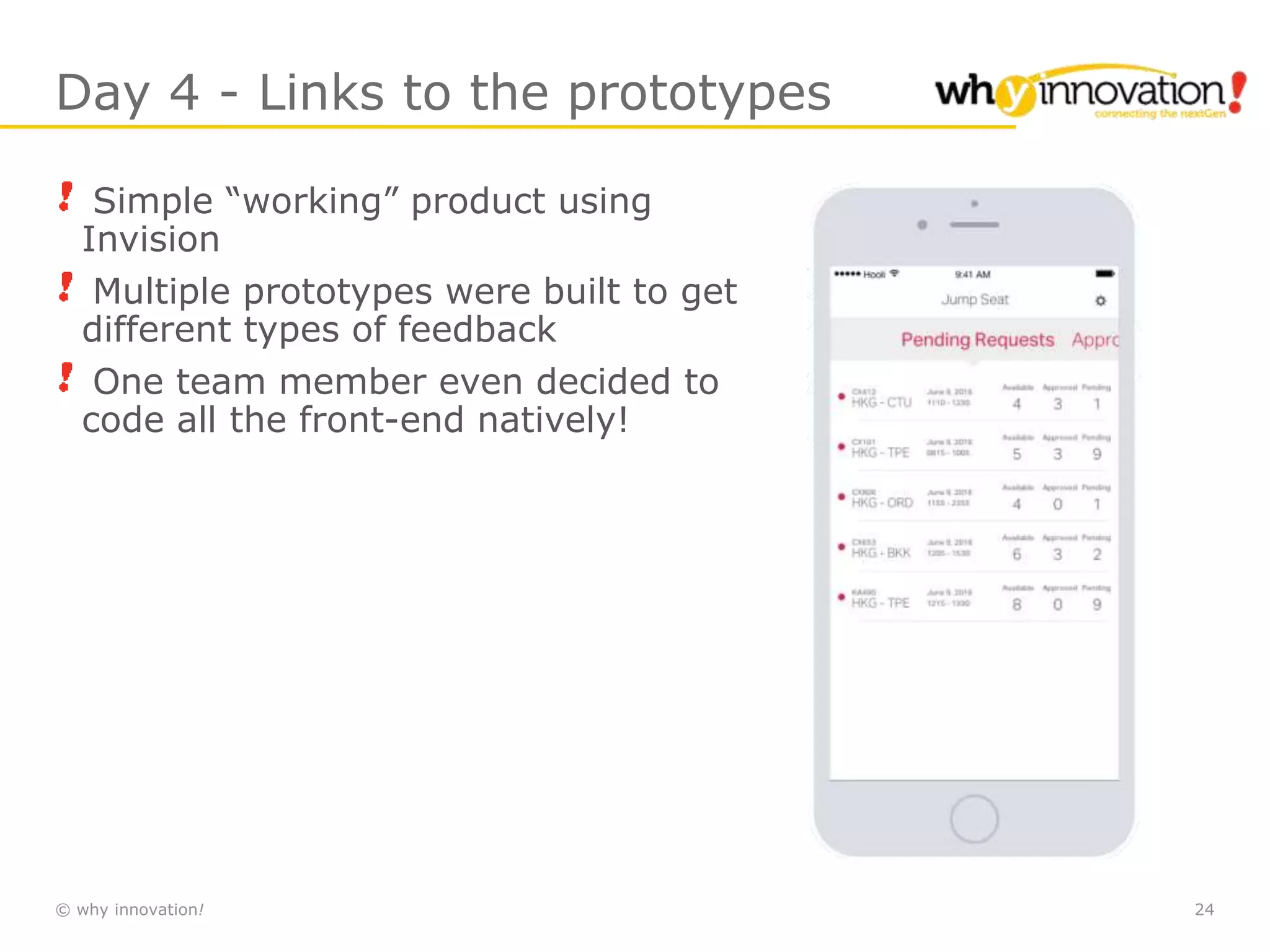© why innovation! 24
Day 4 - Links to the prototypes
Simple “working” product using
Invision
Multiple prototypes were built to get
different types of feedback
One team member even decided to
code all the front-end natively!
 