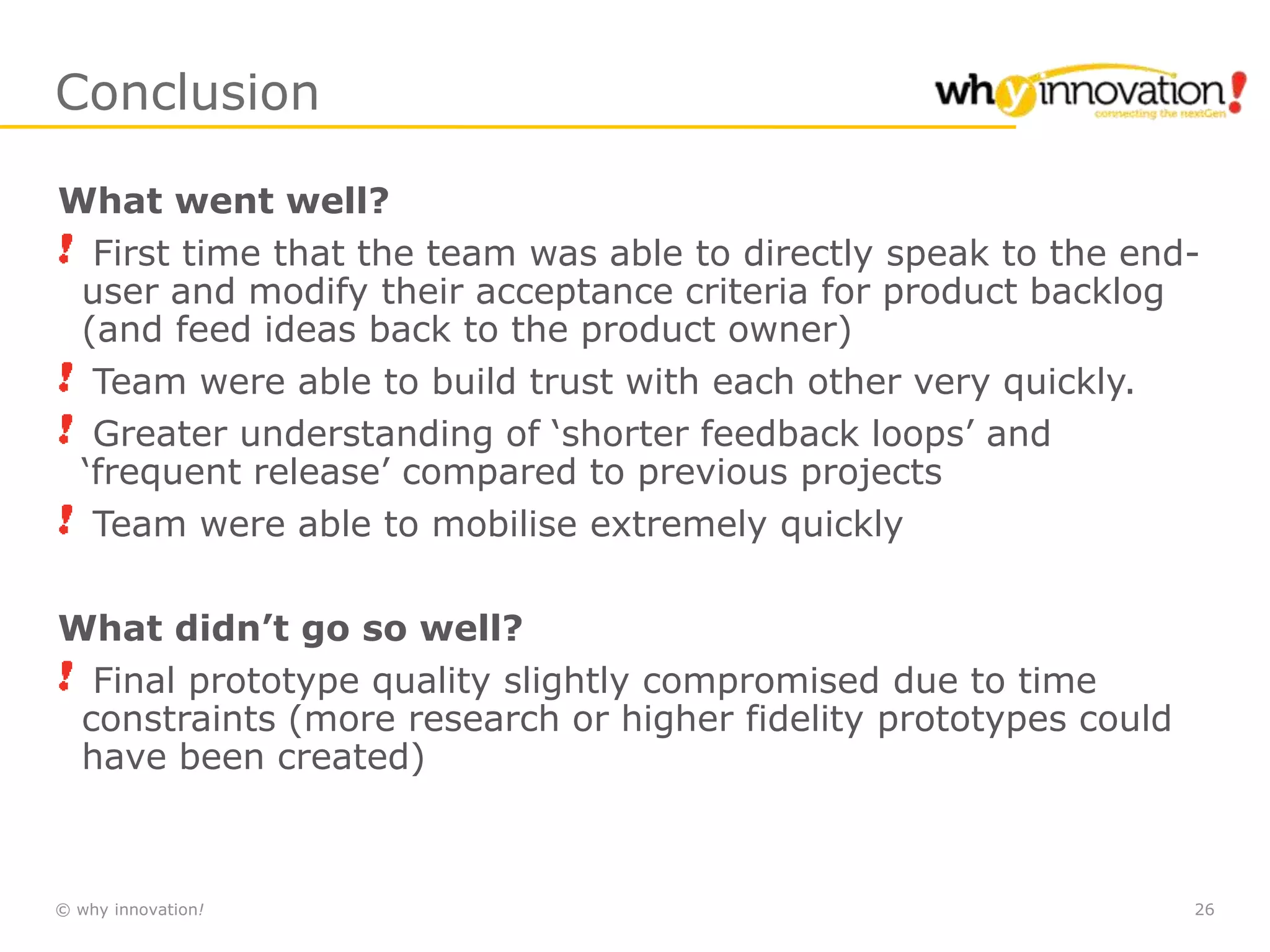 © why innovation! 26
Conclusion
What went well?
First time that the team was able to directly speak to the end-
user and modify their acceptance criteria for product backlog
(and feed ideas back to the product owner)
Team were able to build trust with each other very quickly.
Greater understanding of ‘shorter feedback loops’ and
‘frequent release’ compared to previous projects
Team were able to mobilise extremely quickly
What didn’t go so well?
Final prototype quality slightly compromised due to time
constraints (more research or higher fidelity prototypes could
have been created)
 