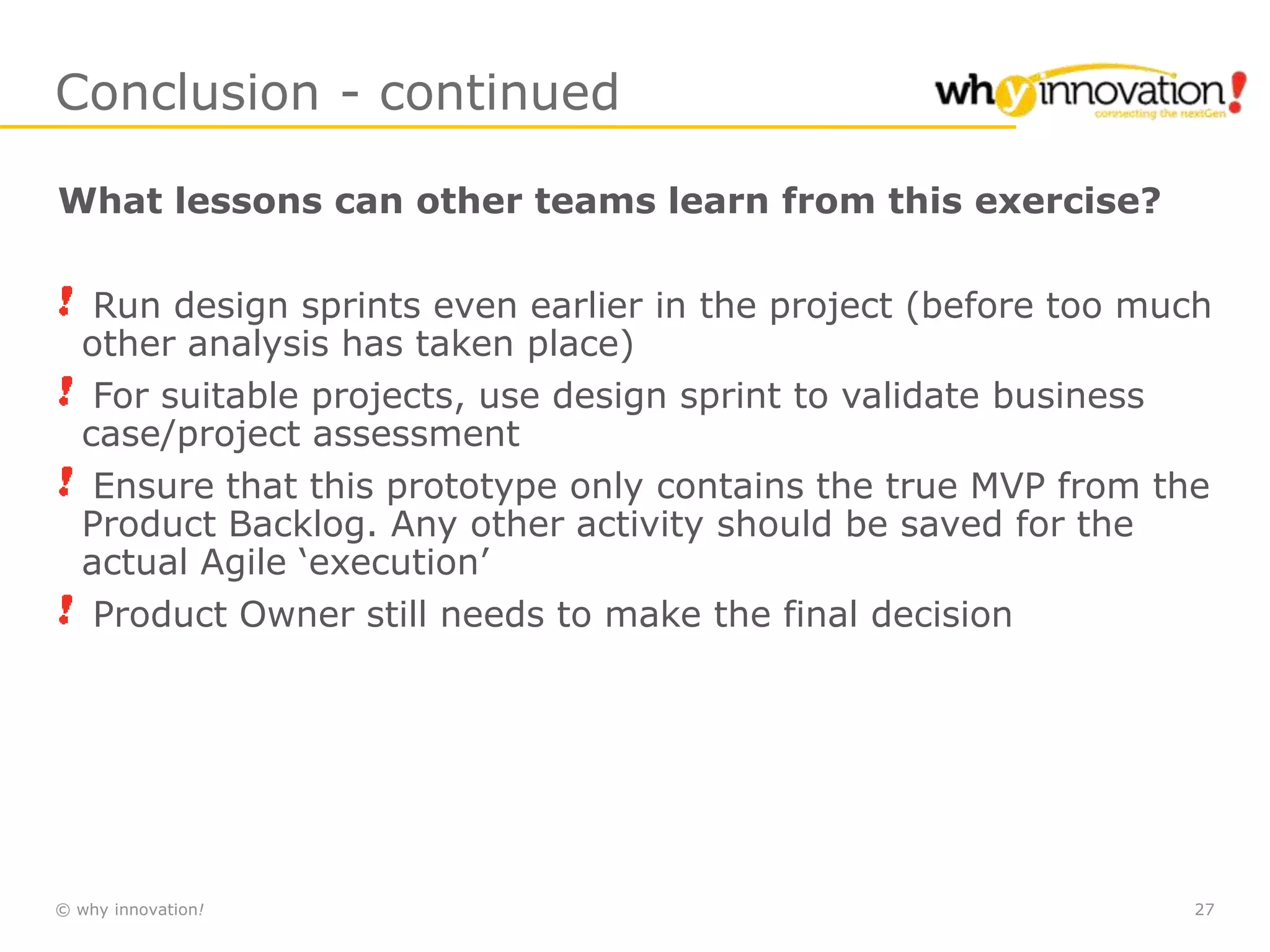 © why innovation! 27
Conclusion - continued
What lessons can other teams learn from this exercise?
Run design sprints even earlier in the project (before too much
other analysis has taken place)
For suitable projects, use design sprint to validate business
case/project assessment
Ensure that this prototype only contains the true MVP from the
Product Backlog. Any other activity should be saved for the
actual Agile ‘execution’
Product Owner still needs to make the final decision
 