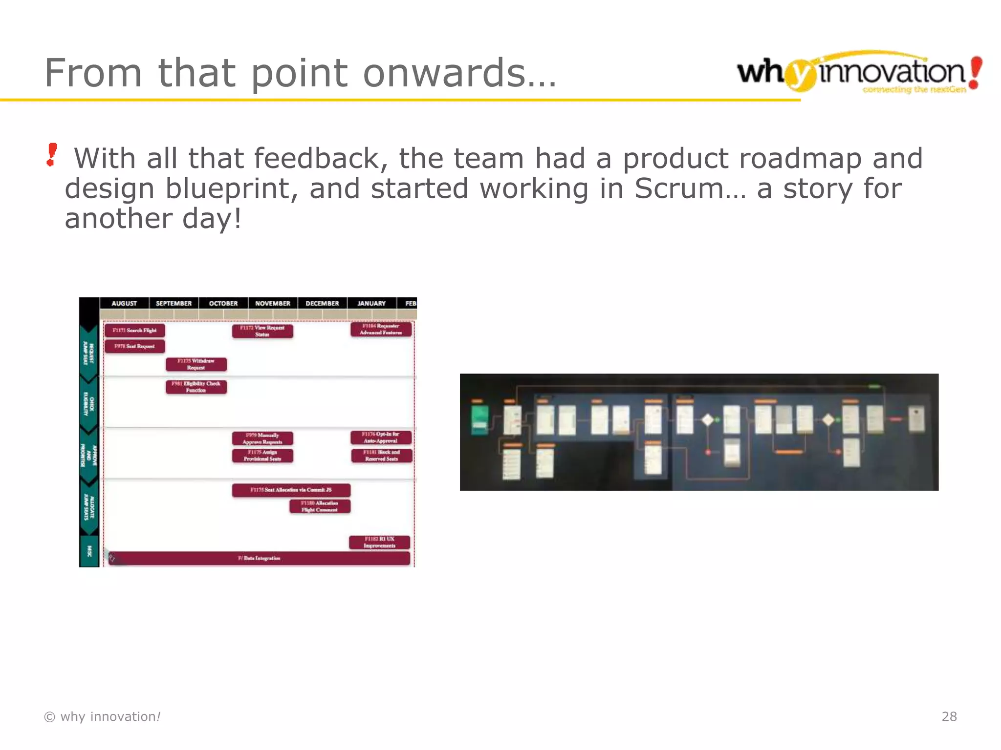 © why innovation! 28
From that point onwards…
With all that feedback, the team had a product roadmap and
design blueprint, and started working in Scrum… a story for
another day!
 