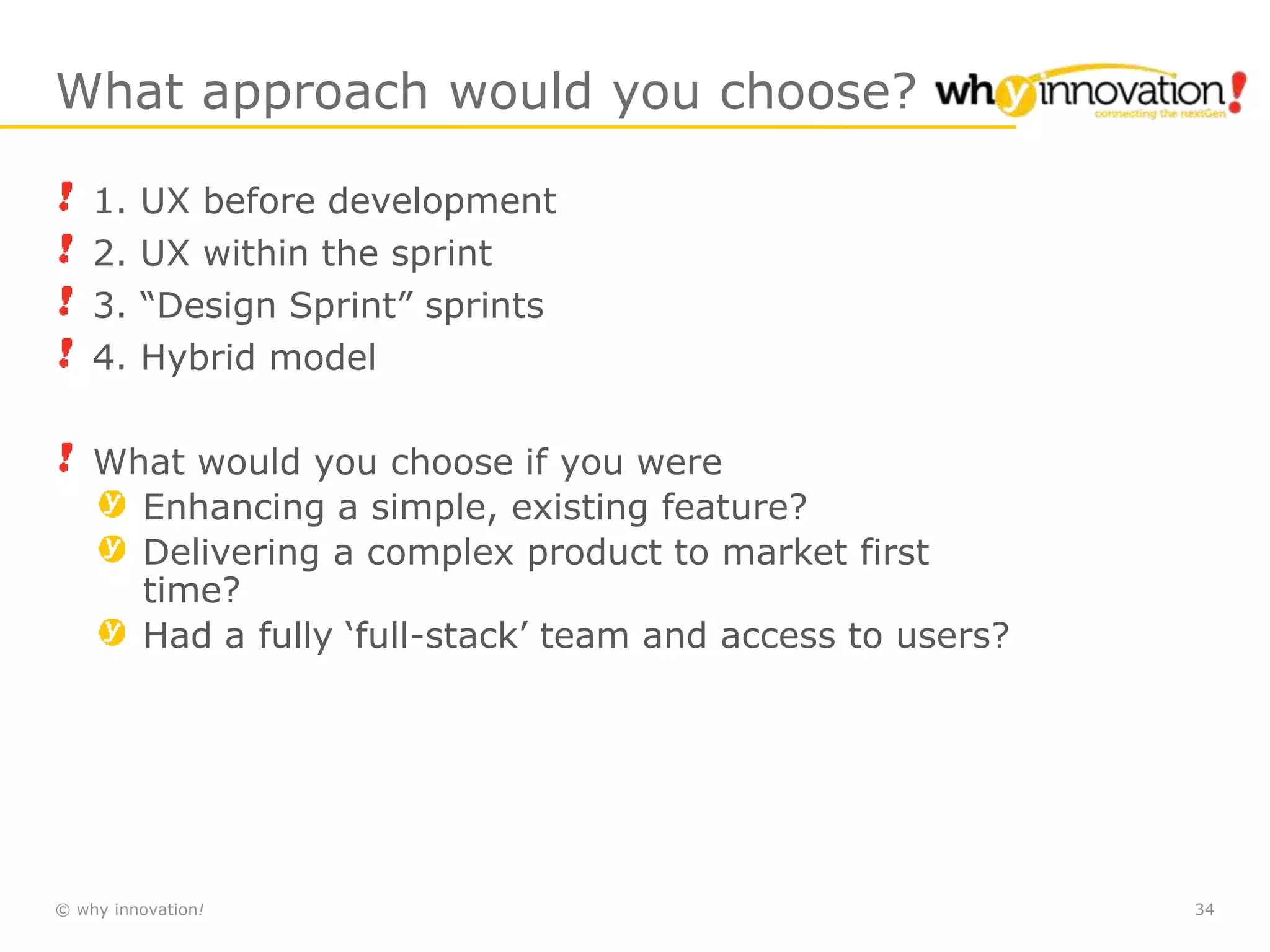 © why innovation! 34
What approach would you choose?
1. UX before development
2. UX within the sprint
3. “Design Sprint” sprints
4. Hybrid model
What would you choose if you were
Enhancing a simple, existing feature?
Delivering a complex product to market first
time?
Had a fully ‘full-stack’ team and access to users?
 