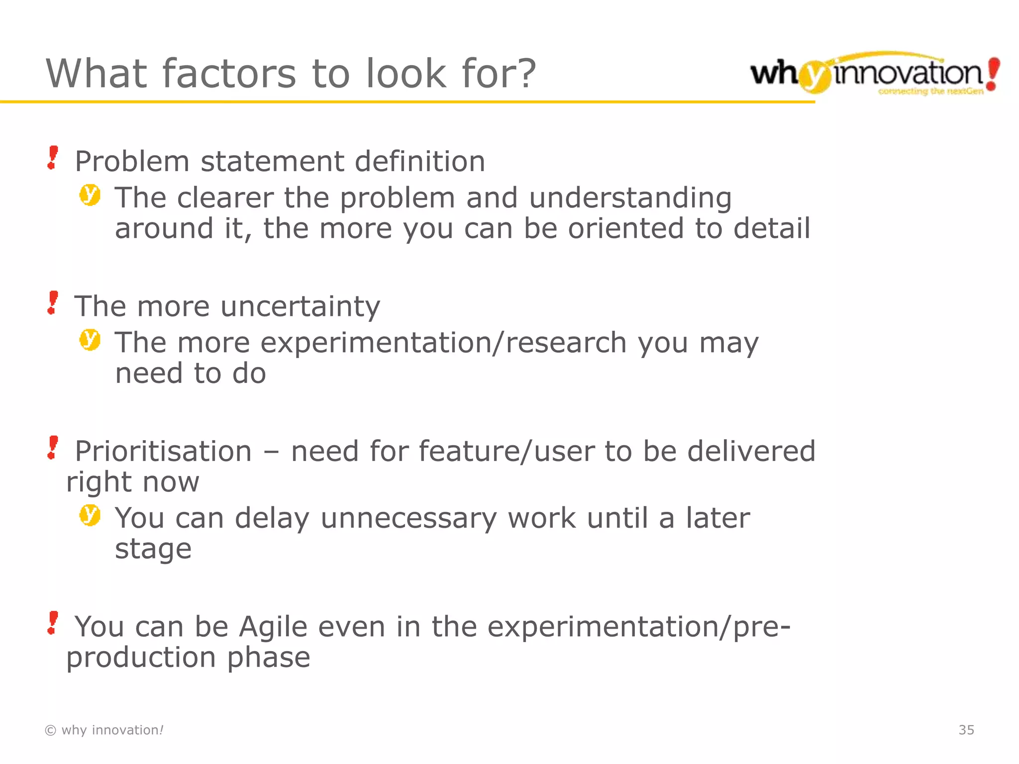 © why innovation! 35
What factors to look for?
Problem statement definition
The clearer the problem and understanding
around it, the more you can be oriented to detail
The more uncertainty
The more experimentation/research you may
need to do
Prioritisation – need for feature/user to be delivered
right now
You can delay unnecessary work until a later
stage
You can be Agile even in the experimentation/pre-
production phase
 