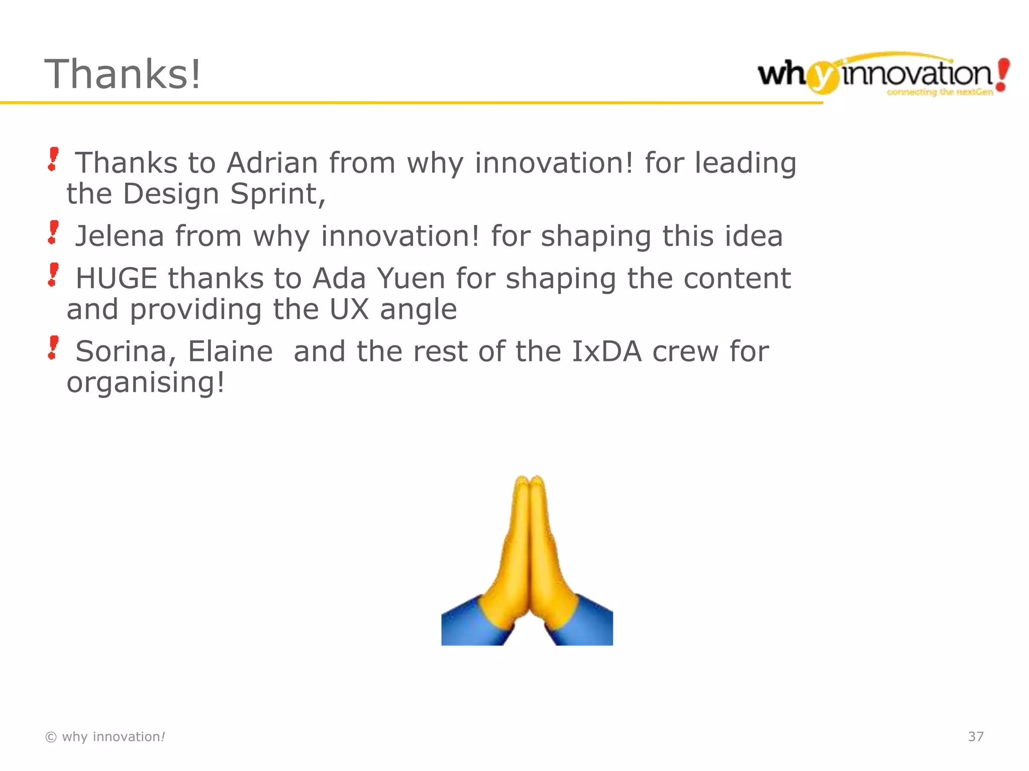 © why innovation! 37
Thanks!
Thanks to Adrian from why innovation! for leading
the Design Sprint,
Jelena from why innovation! for shaping this idea
HUGE thanks to Ada Yuen for shaping the content
and providing the UX angle
Sorina, Elaine and the rest of the IxDA crew for
organising!
 