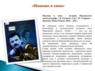 «Иваново и кино»
Иваново и кино : история Ивановского
кинематографа / В. Тепикин; Сост. М. Смирнов. -
Иваново: Наша Родина, 2016. – 256 с.
На страницах книги читатель познакомится с
богатейшей и увлекательной историей кино
Ивановской области. Узнает – с чего же все
начиналось, когда и где состоялся первый публичный
киносеанс, когда появились в нашей губернии первые
«иллюзионы» и синематографы, какие фильмы
смотрели жители Иванова-Вознесенска сто лет назад.
На ивановской земле снималось около 40
художественных и документальных фильмов.
Самая ценная глава истории ивановского кино,
вершина ее развития, конечно же, - творчество наших
земляков кинематографистов: режиссеров, актеров,
сценаристов, операторов, художников, оставивших
яркий след в истории отечественной культуры и
киноискусства. Духовная связь с «малой родиной» во
многом определила творческую судьбу и творческий
путь каждого из них.
 