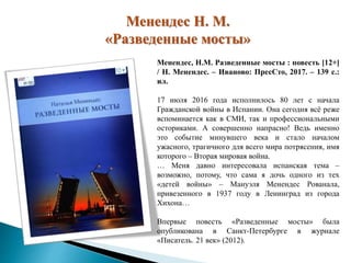 Менендес Н. М.
«Разведенные мосты»
Менендес, Н.М. Разведенные мосты : повесть [12+]
/ Н. Менендес. – Иваново: ПресСто, 2017. – 139 с.:
ил.
17 июля 2016 года исполнилось 80 лет с начала
Гражданской войны в Испании. Она сегодня всё реже
вспоминается как в СМИ, так и профессиональными
осториками. А совершенно напрасно! Ведь именно
это событие минувшего века и стало началом
ужасного, трагичного для всего мира потрясения, имя
которого – Вторая мировая война.
… Меня давно интересовала испанская тема –
возможно, потому, что сама я дочь одного из тех
«детей войны» – Мануэля Менендес Рованала,
привезенного в 1937 году в Ленинград из города
Хихона…
Впервые повесть «Разведенные мосты» была
опубликована в Санкт-Петербурге в журнале
«Писатель. 21 век» (2012).
 