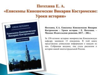 Потехина Е. А.
«Епископы Кинешемские Викарии Костромские:
Уроки истории»
Потехина, Е.А. Епископы Кинешемские Викарии
Костромские : Уроки истории / Е. Потехина. –
Москва: Издательские решения, 2017. – 286 с.
За 150-летнюю историю викариатства Кинешемскую
кафедру занимали 13 епископов. В этой книге
представлена уникальная информация о каждом из
них. Собранная воедино, она стала рассказом о
истории нашей многострадальной России.
 