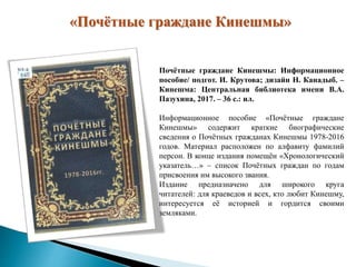 «Почётные граждане Кинешмы»
Почётные граждане Кинешмы: Информационное
пособие/ подгот. И. Крутова; дизайн Н. Канадыб. –
Кинешма: Центральная библиотека имени В.А.
Пазухина, 2017. – 36 с.: ил.
Информационное пособие «Почётные граждане
Кинешмы» содержит краткие биографические
сведения о Почётных гражданах Кинешмы 1978-2016
годов. Материал расположен по алфавиту фамилий
персон. В конце издания помещён «Хронологический
указатель…» – список Почётных граждан по годам
присвоения им высокого звания.
Издание предназначено для широкого круга
читателей: для краеведов и всех, кто любит Кинешму,
интересуется её историей и гордится своими
земляками.
 