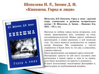 Шепелева Н. Р., Зимин Д. И.
«Кинешма. Город и люди»
Шепелева, Н.Р. Кинешма. Город и люди : краткий
очерк становления и развития исторического
центра / Н. Шепелева, Д. Зимин. – Иваново: Б/и,
2016. – 191 с.: ил.
Прогулка по любому городу всегда интереснее, если
знаешь происхождение всех, попавших на глаза,
достопримечательностей. Можно просто любоваться
архитектурой, а можно рассказать о ней несколько
слов. Эта книга является путеводителем по старому
центру Кинешмы. Мы ознакомимся с тем,что
сохранилось и будем знать то, что уже, к сожалению,
утрачено навсегда.
Книга предназначена для широкого круга читателей.
Иногородние туристы по ней могут составить свои
впечатления о нашем городе и, взяв ее на память,
долго будут вспоминать его красоту и душевность.
В книге использованы эксклюзивные фотографии и,
никогда ранее не опубликованный материал.
 