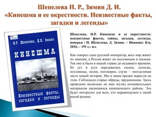 Шепелева Н. Р., Зимин Д. И.
«Кинешма и ее окрестности. Неизвестные факты,
загадки и легенды»
Шепелева, Н.Р. Кинешма и ее окрестности:
неизвестные факты, тайны, загадки, легенды,
поверья / Н. Шепелева, Д. Зимин. – Иваново: Б/и,
2016. – 191 с.: ил.
Как говорил один русский император, весь мир живет
по законам, а Россия живет по пословицам и сказкам.
Так оно и было в нашей стране до недавнего времени.
Из уст в уста передавались сказки, легенды,
пословицы, песни, поговорки, слухи – неотделимая
часть нашей истории. Мы и наши предки выросли на
этом. Соблюдали старые обряды, предсказания. Здесь
приведено несколько на наш взгляд познавательных
материалов касающихся кинешемского района. Это
будет интересно для всех, кто неравнодушен к своей
малой родине.
 
