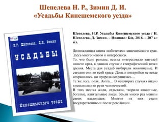 Шепелева Н. Р., Зимин Д. И.
«Усадьбы Кинешемского уезда»
Шепелева, Н.Р. Усадьбы Кинешемского уезда / Н.
Шепелева, Д. Зимин. – Иваново: Б/и, 2016. – 207 с.:
ил.
Долгожданная книга любителями кинешемского края.
Здесь много нового и интересного.
То, что было раньше, всегда интересовало жителей
нашего края, в данном случае с географической точки
зрения. Места для усадеб выбирали живописные. И
сегодня они во всей красе. Дома и постройки не везде
сохранились, но природа сохранилась…
Те же леса, поля, Волга… В некоторых случаях видно
вмешательство руки человеческой.
В этих местах жили, отдыхали, творили известные,
богатые, влиятельные люди. Земли много раз меняли
своих владельцев. Многие из них стали
государственными после революции.
 