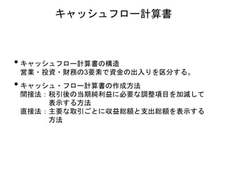 • キャッシュフロー計算書の構造
営業・投資・財務の3要素で資金の出入りを区分する。
• キャッシュ・フロー計算書の作成方法
間接法：税引後の当期純利益に必要な調整項目を加減して
表示する方法
直接法：主要な取引ごとに収益総額と支出総額を表示する
方法
キャッシュフロー計算書
 