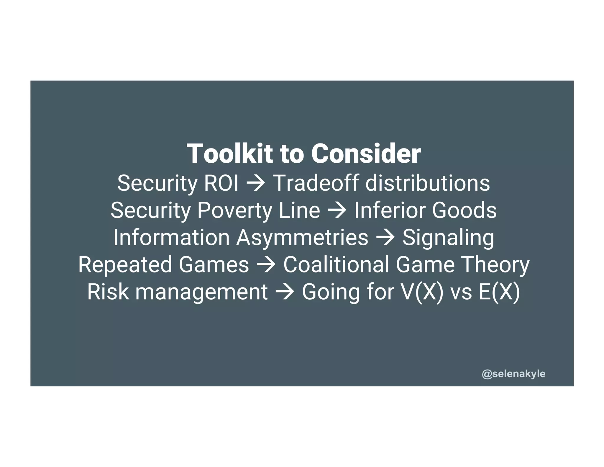 Toolkit to Consider
Security ROI  Tradeoff distributions
Security Poverty Line  Inferior Goods
Information Asymmetries  Signaling
Repeated Games  Coalitional Game Theory
Risk management  Going for V(X) vs E(X)
@selenakyle
 