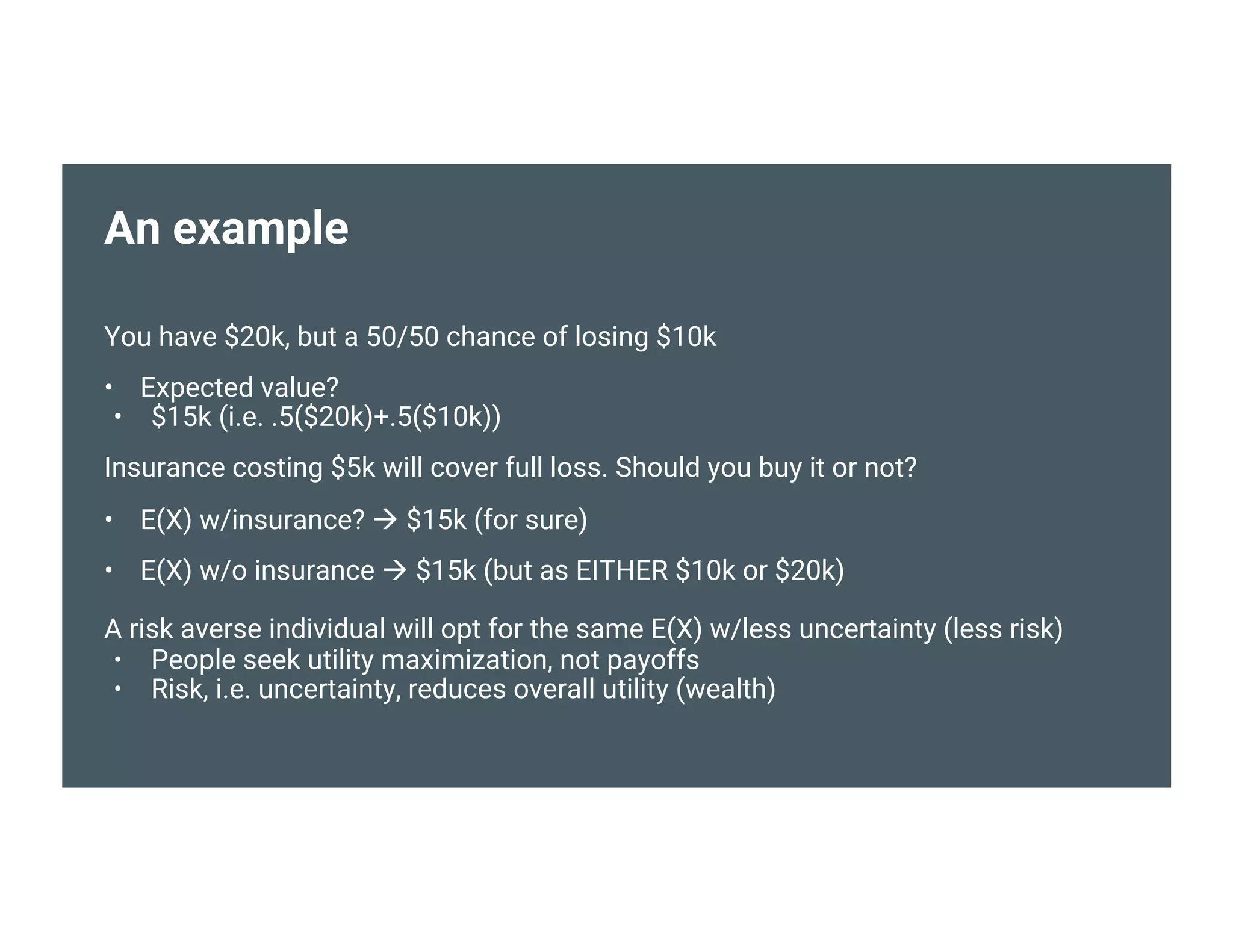 An example
You have $20k, but a 50/50 chance of losing $10k
• Expected value?
• $15k (i.e. .5($20k)+.5($10k))
Insurance costing $5k will cover full loss. Should you buy it or not?
• E(X) w/insurance?  $15k (for sure)
• E(X) w/o insurance  $15k (but as EITHER $10k or $20k)
A risk averse individual will opt for the same E(X) w/less uncertainty (less risk)
• People seek utility maximization, not payoffs
• Risk, i.e. uncertainty, reduces overall utility (wealth)
 