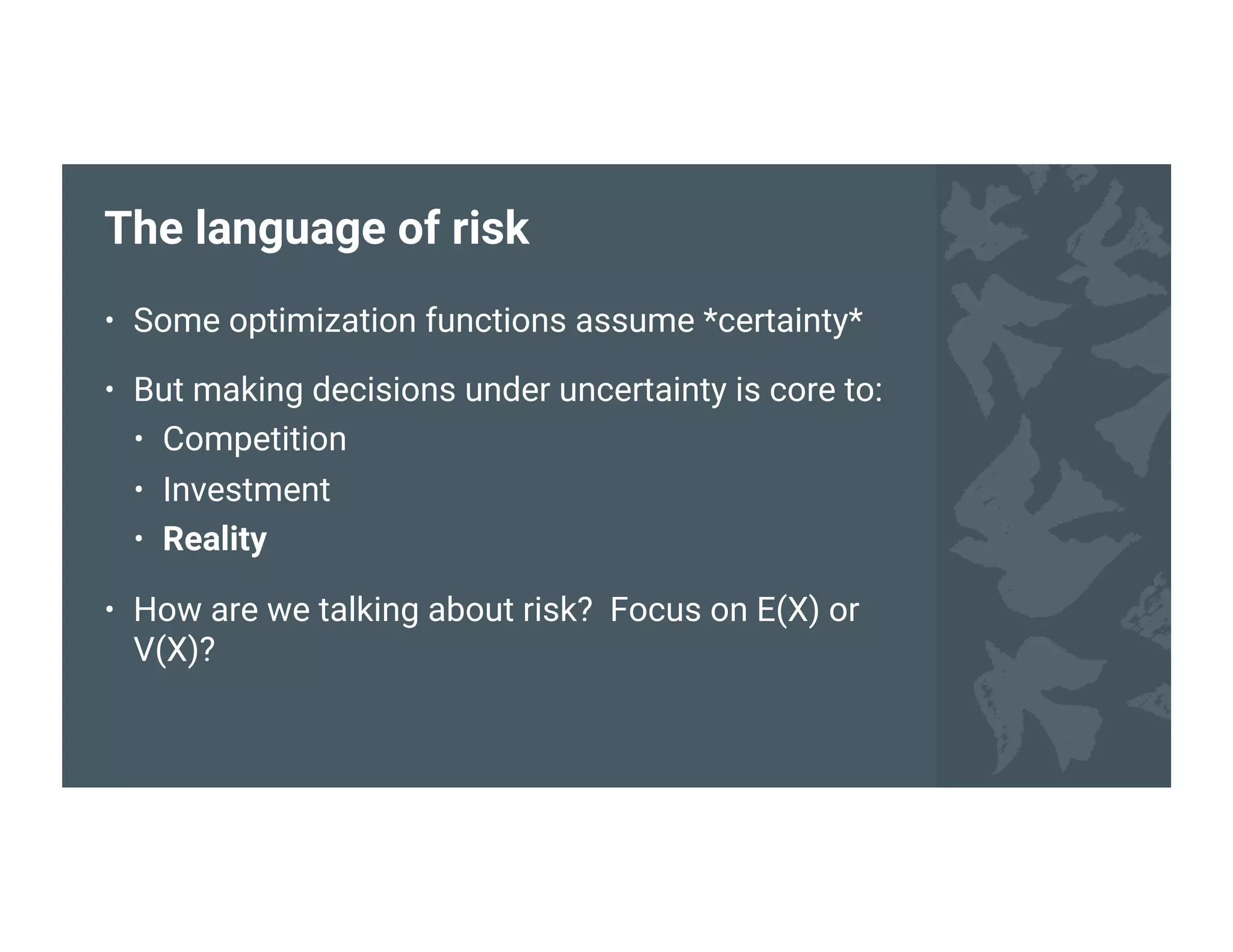 The language of risk
• Some optimization functions assume *certainty*
• But making decisions under uncertainty is core to:
• Competition
• Investment
• Reality
• How are we talking about risk? Focus on E(X) or
V(X)?
 