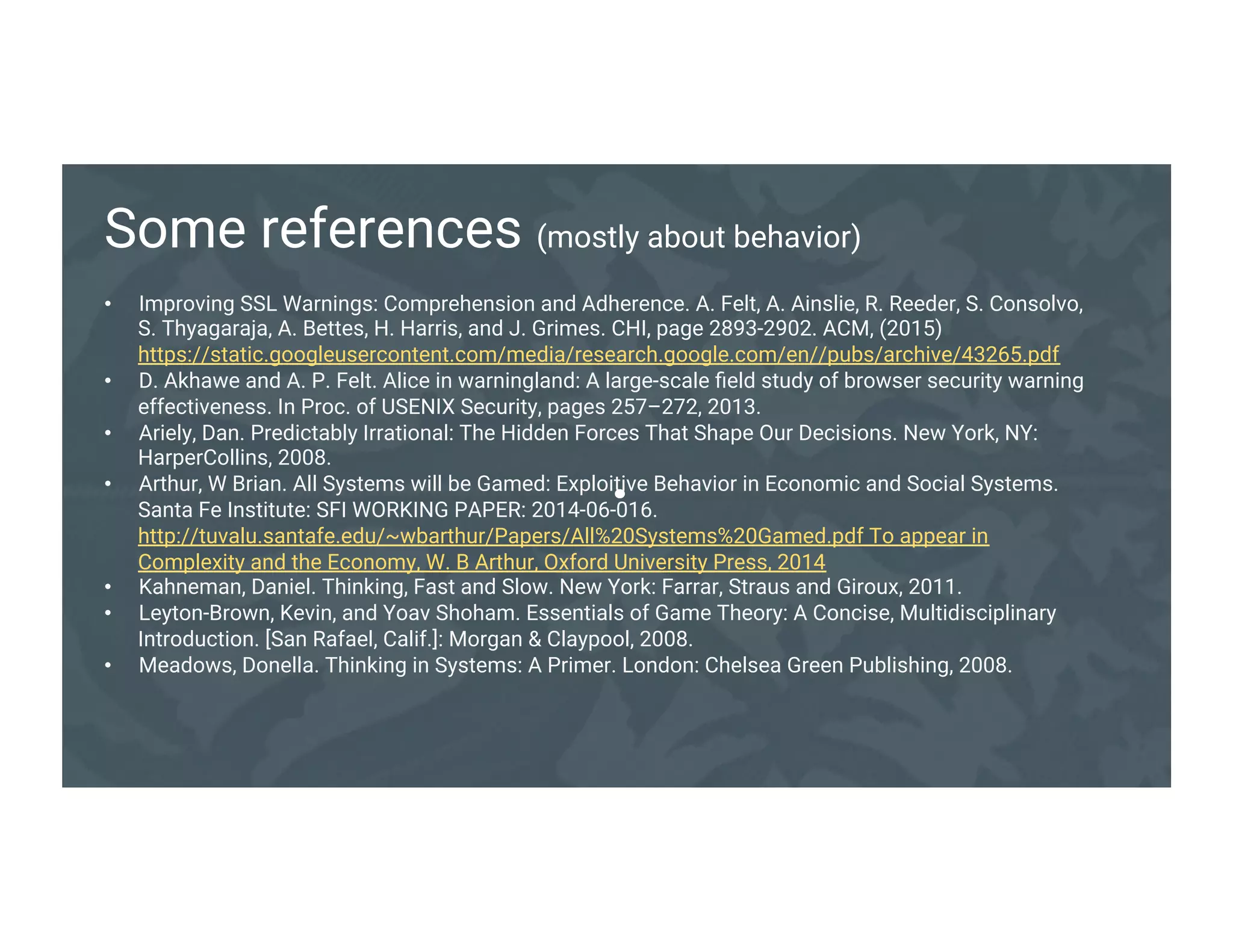 .
Some references (mostly about behavior)
• Improving SSL Warnings: Comprehension and Adherence. A. Felt, A. Ainslie, R. Reeder, S.
Consolvo, S. Thyagaraja, A. Bettes, H. Harris, and J. Grimes. CHI, page 2893-2902. ACM,
(2015) https://static.googleusercontent.com/media/research.google.com/en//pubs/archive/43265.pdf
• D. Akhawe and A. P. Felt. Alice in warningland: A large-scale field study of browser security warning
effectiveness. In Proc. of USENIX Security, pages 257–272, 2013.
• Ariely, Dan. Predictably Irrational: The Hidden Forces That Shape Our Decisions. New York, NY:
HarperCollins, 2008.
• Arthur, W Brian. All Systems will be Gamed: Exploitive Behavior in Economic and Social
Systems. Santa Fe Institute: SFI WORKING PAPER: 2014-06-
016. http://tuvalu.santafe.edu/~wbarthur/Papers/All%20Systems%20Gamed.pdf To appear in
Complexity and the Economy, W. B Arthur, Oxford University Press, 2014
• Kahneman, Daniel. Thinking, Fast and Slow. New York: Farrar, Straus and Giroux, 2011.
• Leyton-Brown, Kevin, and Yoav Shoham. Essentials of Game Theory: A Concise, Multidisciplinary
Introduction. [San Rafael, Calif.]: Morgan & Claypool, 2008.
• Meadows, Donella. Thinking in Systems: A Primer. London: Chelsea Green Publishing, 2008.
 