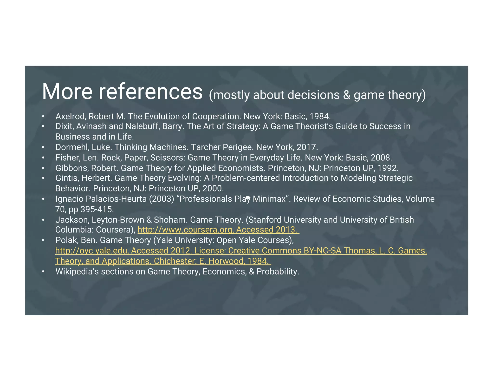 .
More references (mostly about decisions & game theory)
• Axelrod, Robert M. The Evolution of Cooperation. New York: Basic, 1984.
• Dixit, Avinash and Nalebuff, Barry. The Art of Strategy: A Game Theorist’s Guide to Success in
Business and in Life.
• Dormehl, Luke. Thinking Machines. Tarcher Perigee. New York, 2017.
• Fisher, Len. Rock, Paper, Scissors: Game Theory in Everyday Life. New York: Basic, 2008.
• Gibbons, Robert. Game Theory for Applied Economists. Princeton, NJ: Princeton UP, 1992.
• Gintis, Herbert. Game Theory Evolving: A Problem-centered Introduction to Modeling Strategic
Behavior. Princeton, NJ: Princeton UP, 2000.
• Ignacio Palacios-Heurta (2003) “Professionals Play Minimax”. Review of Economic Studies, Volume
70, pp 395-415.
• Jackson, Leyton-Brown & Shoham. Game Theory. (Stanford University and University of British
Columbia: Coursera), http://www.coursera.org, Accessed 2013.
• Polak, Ben. Game Theory (Yale University: Open Yale Courses), http://oyc.yale.edu, Accessed
2012. License: Creative Commons BY-NC-SA Thomas, L. C. Games, Theory, and Applications.
Chichester: E. Horwood, 1984.
• Wikipedia’s sections on Game Theory, Economics, & Probability.
 