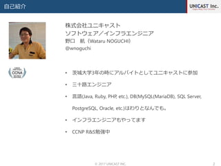 自己紹介
© 2017 UNICAST INC. 2
株式会社ユニキャスト
ソフトウェア／インフラエンジニア
野口 航（Wataru NOGUCHI）
@wnoguchi
• 茨城大学3年の時にアルバイトとしてユニキャストに参加
• 三十路エンジニア
• 言語(Java, Ruby, PHP, etc.), DB(MySQL(MariaDB), SQL Server,
PostgreSQL, Oracle, etc.)はわりとなんでも。
• インフラエンジニアもやってます
• CCNP R&S勉強中
 