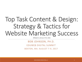 Top Task Content & Design:
Strategy & Tactics for
Website Marketing Success©Robert E.Johnson, Ph.D. 2016
BOB JOHNSON, PH.D.
EDUWEB DIGITAL SUMMIT
BOSTON, MA: AUGUST 7-9, 2017
BOB JOHNSON CONSULTING, LLC 1
 