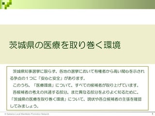 © Saitama Local Manifesto Promotion Network 1
茨城県の医療を取り巻く環境
茨城県知事選挙に限らず、各地の選挙において有権者から高い関心を示され
る争点の１つに「安心と安全」があります。
このうち、「医療環境」について、すべての候補者が取り上げています。
各候補者の考えの共通する部分、また異なる部分をよりよく知るために、
「茨城県の医療を取り巻く環境」について、現状や各立候補者の主張を確認
してみましょう。
 