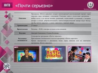 «Почти серьезно»
Описание
Программа «Почти серьезно» создает неповторимый многоплановый портрет героя
передачи через интервью с ведущими. Ключевое звено в подготовке программы –
выбор гостя, и это всегда человек думающий, талантливый и успешный, с которым
авторы в легкой, доброжелательной и мягко-юмористической манере ведут беседу
как бы «почти серьезно» о самых серьезных и важных вещах.
Хронометраж 27 минут
Время выхода Пятница – 20:00, повторы согласно сетке вещания
Ведущие Дмитрий Анисимов и Галина Клочкова
Рекламные
возможности
Спонсорство программы «Почти серьезно».
Приглашение специального гостя на программу «Почти серьезно».
Прокат видеоролика в рекламном блоке перед началом или по окончании
программы «Почти серьезно».
Включить программу
Контент канала
 