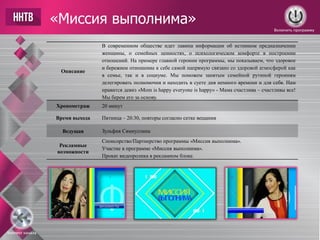 «Миссия выполнима»
Описание
В современном обществе идет лавина информации об истинном предназначении
женщины, о семейных ценностях, о психологическом комфорте в построении
отношений. На примере главной героини программы, мы показываем, что здоровое
и бережное отношение к себе самой напрямую связано со здоровой атмосферой как
в семье, так и в социуме. Мы поможем занятым семейной рутиной героиням
делегировать полномочия и находить в суете дня немного времени и для себя. Нам
нравится девиз «Mom is happy everyone is happy» - Мама счастлива – счастливы все!
Мы берем его за основу.
Хронометраж 20 минут
Время выхода Пятница – 20:30, повторы согласно сетке вещания
Ведущая Зульфия Сямиуллина
Рекламные
возможности
Спонсорство/Партнерство программы «Миссия выполнима».
Участие в программе «Миссия выполнима».
Прокат видеоролика в рекламном блоке.
Включить программу
Контент канала
 