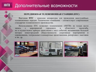 Дополнительные возможности
ПЕРЕДВИЖНАЯ ТЕЛЕВИЗИОННАЯ СТАНЦИЯ (ПТС)
Выездная ПТС – комплекс аппаратуры для проведения внестудийных
телевизионных передач. Техническое оснащение – соответствует современным
стандартам телевизионного производства.
Использование ПТС позволяет телекомпании «ННТВ» не только вести
запись с мероприятий городского и областного масштаба,
но и осуществлять прямую трансляцию с мест событий, вызывающие большой
интерес нижегородской общественности: спортивные мероприятия и
соревнования, театральные и концертные представления, репортажи с выставок
и мн. др.
 