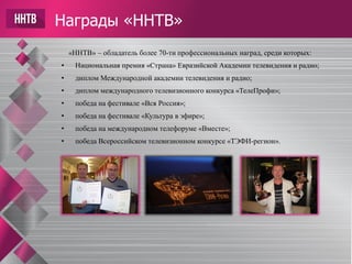 Награды «ННТВ»
«ННТВ» – обладатель более 70-ти профессиональных наград, среди которых:
• Национальная премия «Страна» Евразийской Академии телевидения и радио;
• диплом Международной академии телевидения и радио;
• диплом международного телевизионного конкурса «ТелеПрофи»;
• победа на фестивале «Вся Россия»;
• победа на фестивале «Культура в эфире»;
• победа на международном телефоруме «Вместе»;
• победа Всероссийском телевизионном конкурсе «ТЭФИ-регион».
 