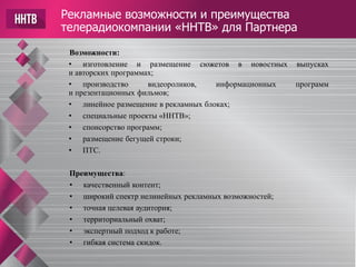 Рекламные возможности и преимущества
телерадиокомпании «ННТВ» для Партнера
Возможности:
• изготовление и размещение сюжетов в новостных выпусках
и авторских программах;
• производство видеороликов, информационных программ
и презентационных фильмов;
• линейное размещение в рекламных блоках;
• специальные проекты «ННТВ»;
• спонсорство программ;
• размещение бегущей строки;
• ПТС.
Преимущества:
• качественный контент;
• широкий спектр нелинейных рекламных возможностей;
• точная целевая аудитория;
• территориальный охват;
• экспертный подход к работе;
• гибкая система скидок.
 