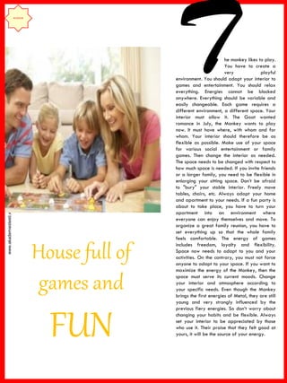 www.akademiestesti.webs.com
House full of
games and
FUN
he monkey likes to play.
You have to create a
very playful
environment. You should adapt your interior to
games and entertainment. You should relax
everything. Energies cannot be blocked
anywhere. Everything should be variable and
easily changeable. Each game requires a
different environment, a different space. Your
interior must allow it. The Goat wanted
romance in July, the Monkey wants to play
now. It must have where, with whom and for
whom. Your interior should therefore be as
flexible as possible. Make use of your space
for various social entertainment or family
games. Then change the interior as needed.
The space needs to be changed with respect to
how much space is needed. If you invite friends
or a larger family, you need to be flexible in
enlarging your sitting space. Don’t be afraid
to "bury" your stable interior. Freely move
tables, chairs, etc. Always adapt your home
and apartment to your needs. If a fun party is
about to take place, you have to turn your
apartment into an environment where
everyone can enjoy themselves and move. To
organize a great family reunion, you have to
set everything up so that the whole family
feels comfortable. The energy of games
includes freedom, loyalty and flexibility.
Space now needs to adapt to you and your
activities. On the contrary, you must not force
anyone to adapt to your space. If you want to
maximize the energy of the Monkey, then the
space must serve its current moods. Change
your interior and atmosphere according to
your specific needs. Even though the Monkey
brings the first energies of Metal, they are still
young and very strongly influenced by the
previous fiery energies. So don’t worry about
changing your habits and be flexible. Always
set your interior to be appreciated by those
who use it. Their praise that they felt good at
yours, it will be the source of your energy.
INTERIOR
T
 