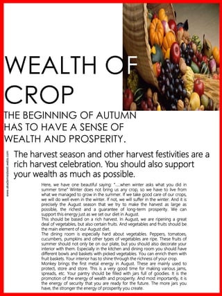 www.akademiestesti.webs.com
WEALTH OF
CROP
THE BEGINNING OF AUTUMN
HAS TO HAVE A SENSE OF
WEALTH AND PROSPERITY.
The harvest season and other harvest festivities are a
rich harvest celebration. You should also support
your wealth as much as possible.
Here, we have one beautiful saying: “…..when winter asks what you did in
summer time“ Winter does not bring us any crop, so we have to live from
what we managed to grow in the summer. If we take good care of our crops,
we will do well even in the winter. If not, we will suffer in the winter. And it is
precisely the August season that we try to make the harvest as large as
possible, the richest and a guarantee of long-term prosperity. We can
support this energy just as we set our diet in August.
This should be based on a rich harvest. In August, we are ripening a great
deal of vegetables, but also certain fruits. And vegetables and fruits should be
the main element of our August diet.
The dining room is especially hard about vegetables. Peppers, tomatoes,
cucumbers, pumpkins and other types of vegetables are ripe. These fruits of
summer should not only be on our plate, but you should also decorate your
interior with them. Especially in the kitchen and dining room you should have
different bowls and baskets with picked vegetables. You can enrich them with
fruit baskets. Your interior has to shine through the richness of your crop.
Monkey brings the first metal energy in August. These are mainly used to
protect, store and store. This is a very good time for making various jams,
spreads, etc. Your pantry should be filled with jars full of goodies. It is the
promotion of the energy of wealth and prosperity. And most importantly, it is
the energy of security that you are ready for the future. The more jars you
have, the stronger the energy of prosperity you create.
 