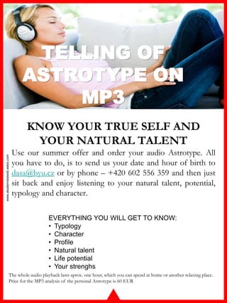 www.akademiestesti.webs.com
TELLING OF
ASTROTYPE ON
MP3
KNOW YOUR TRUE SELF AND
YOUR NATURAL TALENT
Use our summer offer and order your audio Astrotype. All
you have to do, is to send us your date and hour of birth to
dasa@byu.cz or by phone – +420 602 556 359 and then just
sit back and enjoy listening to your natural talent, potential,
typology and character.
The whole audio playback lasts aprox. one hour, which you can spend at home or another relaxing place.
Price for the MP3 analysis of the personal Astrotype is 60 EUR
EVERYTHING YOU WILL GET TO KNOW:
• Typology
• Character
• Profile
• Natural talent
• Life potential
• Your strenghs
 