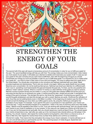www.akademiestesti.webs.com
STRENGTHEN THE
ENERGY OF YOUR
GOALSThe second half of the year will require a tremendous amount of concentration in order for you to fulfill your goals for
the year. The upcoming Metal energy will help you with that. This energy makes you more concentrated, it also makes
you more aware of your goals, it stimulates your attention to details and it exercises your power of will. In case you set
your goals for this year correctly and you work hard to fulfill them, then with the beginning of August you should
concentrate your energy as much as possible in order for you to fulfill these goals. It is important for you to realize what
your goals are – you have to have a clear vision of your aims and targets. You have to realize what your goals are to
the tiniest details. You should also concentrate on your emotions and feelings interlinked with your goals. Metal
provides toughness and decisiveness. That is why you should, once again, define your goals clearly and accurately.
Maximize your concentration. Do not let anything interrupt you. Nothing must divert your attention to a different path.
From now on, everything must head towards the goal and towards the goal only. For that, use the very powerful and
effective “metal” method: mantras. What is a mantra? A mantra is a clear definition of the goals you want to achieve.
Mantras consist of present tenses and are written in a way as if the goals were already fulfilled and at this point you
only enjoy the fact that you’ve achieved your goals. A mantra should be clear, simple and accurate. It strengthens the
energy of the spirit of purpose. The stronger this spirit is, the firmer the “awareness” of achieving your goal is (no
second thoughts whatsoever) and also the stronger your will is overall. Mantras are words. Words are the reification of
spirit, thus they are its building blocks (even in the Bible it is written “In the beginning (of creation) was the Word.”) You
should convert the feelings you have when you fulfill a goal to words. By using this method you strengthen the
realization of your target. For example, if your goal for this year is a purchase of a new apartment, your mantra can
sound this way: “I enjoy the beautiful energies of my apartment, I relish in the view of charming nature and I feel totally
happy.” Mantra must be repeated a few times in a row. If you are working with spiritual energy, then you should include
your mantra to your ritual of meditation or to your prayers. In this case you can repeat your mantra up to 66 times in a
row. If you are not that experienced spiritually, then you should repeat your mantra at least 9 times. You should repeat
your mantra at least twice a day: right after you wake up in the morning and also directly before you fall asleep in the
evening. You should, however, also repeat the mantra anytime during daytime, when there is a chance to do so. If
there is little time, then repeat the mantra three times (number three defines and confirms our existence).
•Words form reality. That means that they strengthen the energy of your dream realization. A mantra will lead you to
your aim and will also pull your goal towards your life. The upcoming season of metal (August, September and
October) is almost perfect for this exercise.
 