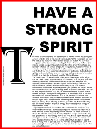 www.akademiestesti.webs.com
HAVE A
STRONG
SPIRIThe power of spiritual energy has been known to man for several thousand years.
Already since the time of the ancient Taoists (up to 10,000 years back) we know
that we live in a dual world where there is energy and matter. We know that
energy can neither be created nor destroyed. It can only change its forms (the
material world). Energy in its pure form (ie, if we think of any form, shape, etc.)
is exactly what we call spiritual energy. It's energy feeling. We can not make it,
write, draw or sing (it is already the form of expression of this energy). We can
only feel it. If you live in a balance between energy and matter, that is, between
spiritual and material life (or between your inner feelings and material security),
then life is all right, life is pleasant, beautiful, filled and happy.
The development of civilization also brings about the emergence of a religion
that has "appropriated" spiritual energy. Unfortunately, most religions have been
abused to power and strengthen their influence in society. However, this
approach has nothing to do with working with spiritual energy. Therefore, you
should know that the place where spiritual energy is the most powerful
manifestation and the best way to experience (and process) it is nature. Nature
is a manifestation of how spiritual energy works. They are not temples, churches
or other religious buildings. You are just another expression of power. Nature
will best show you how spiritual energy works, as it manifests itself in the most
beautiful forms. Just take a moment to sit in the wild and concentrate your
attention, for example, on a beautiful flower of the plant. Immerse yourself in his
beauty, "inject" into it and experience something called nirvana - a wonderful
feeling of healing that is a feeling of Heaven, paradise, etc. Nature is the only
real and natural "temple" of spiritual energy. It is realized spiritual energy in
many different forms.
All great spiritual leaders and teachers refused temples and churches. They
considered them only as a manifestation of power. Nature does not do this. It
does not have to show its power by artificial creations. Its power is natural. It
shows the richness, variety and diversity of spiritual energy. Nature is the only
real great fortune to draw energy from for our lives. Man is a part of nature, so
every person has the potential of its wealth. Everyone can be as rich as any
other creation of nature. No tree is born to not bear fruit. It is born in order to
have as many fruits as possible. And you have the same potential. Learn from
nature, strengthen your spirit in nature and leave nature to be your true teacher
and spiritual counselor.
.
 
