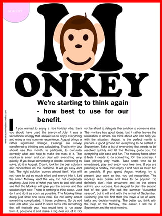 www.akademiestesti.webs.com
AUGUST
ONKEYWe're starting to think again
- how best to use for our
benefit.
f you wanted to enjoy a nice holiday vibe, then
you should have used the energy of July. It was a
sensational energy that allowed us to enjoy everything
and enjoy a nice summer experience. August brings a
rather significant change. Feelings are slowly
transferred to thinking and calculating. That is why you
should use this month, in particular, to calculate
correctly what and how to make the most of it. The
monkey is smart and can deal with everything very
quickly. If you have something to decide, something to
solve, do it in August. Count, look for the best solution
and concentrate on the outcome. It will go easy and
fast. The right solution comes almost itself. You will
not have to put so much effort and energy into it. Let
the smart Monkey lead the way. Do not complicate
anything. Just think of what you have to deal with and
see that the Monkey will give you the answer and the
solution right now. There is nothing to think about. Just
do it and do it as soon as possible. The Monkey likes
doing just what she likes now. Do not worry about
something complicated. It hates problems. So do not
wait until what you want to solve turns into something
that will frustrate you. You would tend to run away
from it, postpone it and make a big deal out of it. Do
not be afraid to delegate the solution to someone else.
The monkey has good ideas, but it rather leaves the
realization to others. So think about who can help you
with the situation. August is the perfect month to
prepare a good ground for everything to be settled in
September. Take a list of everything that needs to be
resolved quickly and let the Monkey guide you. Do
everything with ease and fun. The monkey hates when
it feels it needs to do something. On the contrary, it
likes playing very much. Take some time to be
entertained, play and enjoy your free time. If you are
planning a holiday, then enjoy it and have as much fun
as possible. If you spend August working, try to
present your work so that you get recognition. The
monkey likes praise and likes to be popular. So
definitely don’t hide anywhere and let the others
admire your success. Use August to plan the second
half of the year. We call the summer "cucumber
season", but it will end with the arrival of September.
Suddenly you will find that you have a lot of work,
tasks and decision-making. The better you think with
the help of the Monkey, the easier it will be in
September and the next months.
I
 