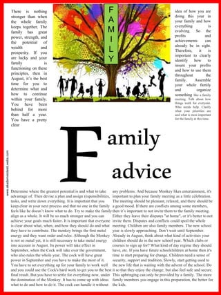 www.akademiestesti.webs.com
amily
advice
There is nothing
stronger than when
the whole family
keeps together. The
family has great
power, strength, and
the potential of
wealth and
prosperity. If you
are lucky and your
family is
functioning on these
principles, then in
August, it’s the best
time for you to
determine what and
how to continue
within your family.
You have been
behind for more
than half a year.
You have a pretty
clear
idea of how you are
doing this year in
your family and how
everything is
evolving. So the
profits and
achievements can
already be in sight.
Therefore, it is
important to clearly
identify how to
insure your profits
and how to use them
throughout the
family. Assemble
your whole family
and organize
something like a family
meeting. Talk about how
things work for everyone.
Who needs help. Clarify
what your priorities are
and what is most important
for the family at this time.
F
A
M
I
L
Y
Determine where the greatest potential is and what to take
advantage of. Then devise a plan and assign responsibilities,
tasks, and write down everything. It is important that you
keep clear in your next process and that no one in the family
feels like he doesn’t know what to do. Try to make the family
align as a whole. It will be so much stronger and you can
achieve your goals much faster. It is important that everyone
is clear about what, when, and how they should do and what
they have to contribute. The monkey brings the first metal
energy and they want order and rules. Although the Monkey
is not so metal yet, it is still necessary to take metal energy
into account in August. Its power will take effect in
September, when the Cock will take over the government,
who also rules the whole year. The cock will have great
power in September and you have to make the most of it.
You have to set everything up for your family to work well
and you could use the Cock's hard work to get you to the best
final result. But you have to settle for everything now, under
the domination of the Monkey. It has to come up with ideas
what to do and how to do it. The cock can handle it without
any problems. And because Monkey likes entertainment, it's
important to plan your family meeting as a little celebration.
The meeting should be pleasant, relaxed, and there should be
a good mood. If there are conflicts among some members,
then it’s important to not invite them to the family meeting.
Either they leave their disputes "at home", or it's better to not
invite them. Disputes and conflicts could spoil the whole
meeting. Children are also family members. The new school
year is slowly approaching. Don’t wait until September.
Already in August, think about what kind of activities your
children should do in the new school year. Which clubs or
courses to sign up for? What kind of day regime they should
have, etc. If you have future schoolchildren at home then it's
time to start preparing for change. Children need a sense of
security, support and tradition. Slowly, start getting used to
the new life that is waiting with the advent of the school. Do
it so that they enjoy the change, but also feel safe and secure.
This upbringing can only be provided by a family. The more
family members you engage in this preparation, the better for
the kids.
 