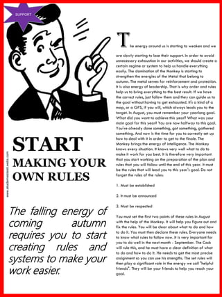 www.akademiestesti.webs.com
SUPPORT
START
MAKING YOUR
OWN RULES
The falling energy of
coming autumn
requires you to start
creating rules and
systems to make your
work easier.
The energy around us is starting to weaken and we
are slowly starting to lose their support. In order to avoid
unnecessary exhaustion in our activities, we should create a
certain regime or system to help us handle everything
easily. The domination of the Monkey is starting to
strengthen the energies of the Metal that belong to
autumn. The metal serves for reinforcement and protection.
It is also energy of leadership. That is why order and rules
help us to bring everything to the best result. If we have
the correct rules, just follow them and they can guide us to
the goal without having to get exhausted. It's a kind of a
map, or a GPS, if you will, which always leads you to the
target. In August, you must remember your yearlong goal.
What did you want to achieve this year? What was your
main goal for this year? You are now halfway to this goal.
You've already done something, got something, gathered
something. And now is the time for you to correctly set up
how to deal with it in order to get to the finale. The
Monkey brings the energy of intelligence. The Monkey
knows every situation. It knows very well what to do to
make it work for you best. It is therefore very important
that you start working on the preparation of the plan and
rules that you will follow until the end of this year. It must
be the rules that will lead you to this year's goal. Do not
forget the rules of the rules:
1. Must be established
2. It must be announced
3. Must be respected
You must set the first two points of these rules in August
with the help of the Monkey. It will help you figure out and
fix the rules. You will be clear about what to do and how
to do it. You must then declare these rules. Everyone needs
to know what rules to follow now. It is very important for
you to do well in the next month - September. The Cock
will rule this, and he must have a clear definition of what
to do and how to do it. He needs to get the most precise
assignment so you can use his strengths. The set rules will
then play a significant role in the energy we call "helpful
friends". They will be your friends to help you reach your
goal.
 