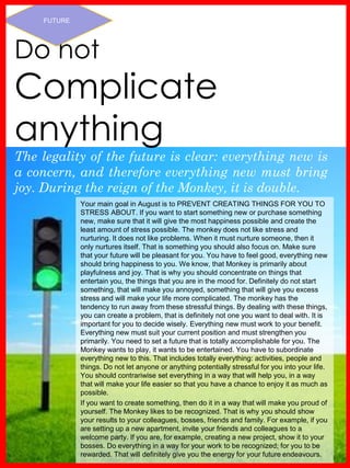 www.akademiestesti.webs.com
The legality of the future is clear: everything new is
a concern, and therefore everything new must bring
joy. During the reign of the Monkey, it is double.
FUTURE
Your main goal in August is to PREVENT CREATING THINGS FOR YOU TO
STRESS ABOUT. If you want to start something new or purchase something
new, make sure that it will give the most happiness possible and create the
least amount of stress possible. The monkey does not like stress and
nurturing. It does not like problems. When it must nurture someone, then it
only nurtures itself. That is something you should also focus on. Make sure
that your future will be pleasant for you. You have to feel good, everything new
should bring happiness to you. We know, that Monkey is primarily about
playfulness and joy. That is why you should concentrate on things that
entertain you, the things that you are in the mood for. Definitely do not start
something, that will make you annoyed, something that will give you excess
stress and will make your life more complicated. The monkey has the
tendency to run away from these stressful things. By dealing with these things,
you can create a problem, that is definitely not one you want to deal with. It is
important for you to decide wisely. Everything new must work to your benefit.
Everything new must suit your current position and must strengthen you
primarily. You need to set a future that is totally accomplishable for you. The
Monkey wants to play, it wants to be entertained. You have to subordinate
everything new to this. That includes totally everything: activities, people and
things. Do not let anyone or anything potentially stressful for you into your life.
You should contrariwise set everything in a way that will help you, in a way
that will make your life easier so that you have a chance to enjoy it as much as
possible.
If you want to create something, then do it in a way that will make you proud of
yourself. The Monkey likes to be recognized. That is why you should show
your results to your colleagues, bosses, friends and family. For example, if you
are setting up a new apartment, invite your friends and colleagues to a
welcome party. If you are, for example, creating a new project, show it to your
bosses. Do everything in a way for your work to be recognized; for you to be
rewarded. That will definitely give you the energy for your future endeavours.
Do not
Complicate
anything
 