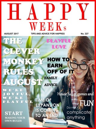 www.akademiestesti.webs.com
HOW TO
EARN
OFF OF IT
PLAYFUL
LOVE
THE
CLEVER
MONKEY
RULES
AUGUST
FAMILY
ADVICE
TIME OF
EXPANSION
IS COMING
TO AN ENDSTART
MAKING YOUR
OWN RULES
Do not
complicate
anything
House full of games and
FUN
W E ’ R E
J O Y F U L ,
W E ’ R E
P L A Y F U L
AUGUST 2017 TIPS AND ADVICE FOR HAPPIES No. 227
 