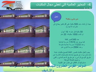 ‫مكتبة؟‬ ‫ننشيء‬ ‫متى‬
‫عدد‬ ‫إنشاء‬ ‫أن‬ ‫حيث‬500‫يحت‬ ‫تقدير‬ ‫أقل‬ ‫على‬ ‫مكتبة‬‫إلى‬ ‫اج‬
‫األعوام‬ ‫عشرات‬)
50‫عام‬ ‫كل‬ ‫مكتبة‬=10‫أعوام‬
‫كانت‬ ‫لو‬1000‫مكتبة‬=20‫عام‬
‫عدد‬549‫ثقافة‬ ‫قصر‬
‫عدد‬ ‫يوجد‬ ‫كما‬17619‫ابتدائية‬ ‫مدرسة‬
‫وعدد‬11233‫متنوعة‬ ‫إعدادية‬ ‫مدرسة‬
‫وعدد‬2994‫عام‬ ‫ثانوي‬ ‫مدرسة‬
‫م‬ ‫لتصبح‬ ‫الثقافة‬ ‫قصور‬ ‫مكتبات‬ ‫تأهيل‬ ‫يجب‬‫عامة‬ ‫كتبات‬
‫ع‬ ‫الالزمة‬ ‫بالمساحات‬ ‫إمدادها‬ ‫طريق‬ ‫عن‬ ‫سواء‬ ‫شأن‬ ‫ذات‬‫ن‬
‫و‬ ‫المادي‬ ‫الدعم‬ ‫طريق‬ ‫عن‬ ‫و‬ ‫الرأسي‬ ‫التوسع‬ ‫طريق‬‫الفني‬
‫المؤهلة‬ ‫بالعمالة‬ ‫ودعمها‬
‫تقليدي‬ ‫غير‬ ‫حلول‬ ‫في‬ ‫التفكير‬ ‫أو‬ ‫مستوياتها‬‫ة‬
4-‫المكتبا‬ ‫مجال‬ ‫تغطي‬ ‫التي‬ ‫العالمية‬ ‫المعايير‬‫ت‬
‫العامة‬
‫والمعلوم‬ ‫للمكتبات‬ ‫المصرية‬ ‫للجمعية‬ ‫العشرون‬ ‫القومى‬ ‫المؤتمر‬‫ات‬
‫واألرشيف‬
‫تخيل‬
 