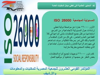 ‫المجتمعية‬ ‫المسئولية‬ISO 26000
‫اآليزو‬٢٦٠٠٠‫تعطي‬ ‫دولية‬ ‫مواصفة‬ ‫عن‬ ‫عبارة‬
‫المزمع‬ ‫من‬ ‫و‬ ‫االجتماعية‬ ‫المسؤولية‬ ‫حول‬ ‫إرشادات‬
‫أنواعها‬ ‫بشتى‬ ‫المنظمات‬ ‫جميع‬ ‫قبل‬ ‫من‬ ‫استخدامها‬‫كال‬ ‫في‬
‫المت‬ ‫الدول‬ ‫من‬ ‫كل‬ ‫في‬ ، ‫والخاص‬ ‫العام‬ ‫القطاعين‬‫و‬ ‫قدمة‬
‫سو‬ ‫و‬ ‫انتقالية‬ ‫بمرحلة‬ ‫تمر‬ ‫التي‬ ‫وتلك‬ ‫النامية‬‫تساعدهم‬ ‫ف‬
‫اجت‬ ‫مسئول‬ ‫بأسلوب‬ ‫للتعاون‬ ‫الرامية‬ ‫جهودهم‬ ‫في‬‫و‬ ‫ماعيا‬
‫متزايدة‬ ‫بطريقة‬ ‫المجتمع‬ ‫يتطلبه‬ ‫الذي‬
‫ايزو‬ ‫تقدم‬٢٦٠٠٠،‫المنظمات‬ ‫أنواع‬ ‫لجميع‬ ‫توجيهات‬
‫للعمل‬ ‫موقعها‬ ‫أو‬ ‫نشاطها‬ ‫أو‬ ‫حجمها‬ ‫عن‬ ‫النظر‬ ‫بغض‬
4-‫العامة‬ ‫المكتبات‬ ‫مجال‬ ‫تغطي‬ ‫التي‬ ‫العالمية‬ ‫المعايير‬
‫والمعلوم‬ ‫للمكتبات‬ ‫المصرية‬ ‫للجمعية‬ ‫العشرون‬ ‫القومى‬ ‫المؤتمر‬‫ات‬
‫واألرشيف‬
 