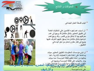 ‫والمعلوم‬ ‫للمكتبات‬ ‫المصرية‬ ‫للجمعية‬ ‫العشرون‬ ‫القومى‬ ‫المؤتمر‬‫ات‬
‫واألرشيف‬
6-‫النتائ‬ ‫و‬ ‫المعوقات‬‫ج‬
*‫الجماعي‬ ‫العمل‬ ‫فلسفة‬ ‫غياب‬
*‫المكتبات‬ ‫على‬ ‫القائمين‬ ‫لجوء‬ ‫عدم‬ ‫أسباب‬ ‫أن‬‫العامة‬
‫يرجع‬ ‫قد‬ ‫متكامل‬ ‫بشكل‬ ‫المعايير‬ ‫تطبيق‬ ‫إلى‬‫عدم‬ ‫إلى‬
‫يرج‬ ‫وقد‬ ،‫قاصر‬ ‫جزئي‬ ‫بشكل‬ ‫إال‬ ‫بها‬ ‫معرفتهم‬‫لعدم‬ ‫ع‬
‫التعرف‬ ‫عليهم‬ ‫يسهل‬ ‫مما‬ ‫متكامل‬ ‫بشكل‬ ‫عرضها‬‫عليها‬
‫في‬ ‫البدء‬ ‫أجل‬ ‫من‬ ‫شامل‬ ‫مقارن‬ ‫إطار‬ ‫في‬ ‫جميع‬
‫التطبيق‬.
*‫المعايي‬ ‫لتطبيق‬ ‫المعلومات‬ ‫مؤسسات‬ ‫تبني‬ ‫أن‬‫سوف‬ ‫ر‬
‫ك‬ ، ‫اإلدارية‬ ‫العمليات‬ ‫هندرة‬ ‫إعادة‬ ‫على‬ ‫يساعدها‬‫ما‬
‫س‬ ‫مما‬ ‫المؤسسة؛‬ ‫ثقافة‬ ‫تنظيم‬ ‫إعادة‬ ‫من‬ ‫ُمكنها‬‫ي‬‫وف‬
‫وينميه‬ ‫المؤسسة‬ ‫ثقافة‬ ‫على‬ ‫بااليجاب‬ ‫يؤثر‬‫إلى‬ ‫ا‬
‫ثاقب‬ ‫رؤية‬ ‫ذات‬ ‫واعية‬ ‫ثقافة‬ ‫لتصبح‬ ‫األفضل‬‫للمستقبل‬ ‫ة‬
‫باال‬ ‫يؤثر‬ ‫سوف‬ ‫للعاملين‬ ‫إنتقالها‬ ‫أن‬ ‫شك‬ ‫وال‬‫يجاب‬
‫المؤسسة‬ ‫أداء‬ ‫على‬.
 