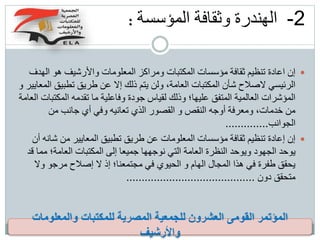 2-‫الهندرة‬‫وثقافة‬‫المؤسسة‬:
‫ه‬ ‫واألرشيف‬ ‫المعلومات‬ ‫ومراكز‬ ‫المكتبات‬ ‫مؤسسات‬ ‫ثقافة‬ ‫تنظيم‬ ‫اعادة‬ ‫إن‬‫الهدف‬ ‫و‬
‫ت‬ ‫طريق‬ ‫عن‬ ‫إال‬ ‫ذلك‬ ‫يتم‬ ‫ولن‬ ،‫العامة‬ ‫المكتبات‬ ‫شأن‬ ‫الصالح‬ ‫الرئيسي‬‫و‬ ‫المعايير‬ ‫طبيق‬
‫ا‬ ‫تقدمه‬ ‫ما‬ ‫وفاعلية‬ ‫جودة‬ ‫لقياس‬ ‫وذلك‬ ‫عليها؛‬ ‫المتفق‬ ‫العالمية‬ ‫المؤشرات‬‫العامة‬ ‫لمكتبات‬
‫م‬ ‫جانب‬ ‫أي‬ ‫وفي‬ ‫تعانيه‬ ‫الذي‬ ‫القصور‬ ‫و‬ ‫النقص‬ ‫أوجه‬ ‫ومعرفة‬ ،‫خدمات‬ ‫من‬‫ن‬
‫الجوانب‬..............
‫م‬ ‫المعايير‬ ‫تطبيق‬ ‫طريق‬ ‫عن‬ ‫المعلومات‬ ‫مؤسسات‬ ‫ثقافة‬ ‫تنظيم‬ ‫إعادة‬ ‫إن‬‫أن‬ ‫شانه‬ ‫ن‬
‫العا‬ ‫المكتبات‬ ‫إلى‬ ‫جميعا‬ ‫نوجهها‬ ‫التي‬ ‫العامة‬ ‫النظرة‬ ‫ويوحد‬ ‫الجهود‬ ‫يوحد‬‫قد‬ ‫مما‬ ‫مة؛‬
‫مر‬ ‫إصالح‬ ‫ال‬ ‫إذ‬ ‫مجتمعنا؛‬ ‫في‬ ‫الحيوي‬ ‫و‬ ‫الهام‬ ‫المجال‬ ‫هذا‬ ‫في‬ ‫طفرة‬ ‫يحقق‬‫وال‬ ‫جو‬
‫دون‬ ‫متحقق‬..........................................
‫والمعلومات‬ ‫للمكتبات‬ ‫المصرية‬ ‫للجمعية‬ ‫العشرون‬ ‫القومى‬ ‫المؤتمر‬
‫واألرشيف‬
 