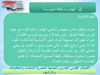 ‫اإلدارية‬ ‫الهندرة‬:
‫جديد‬ ‫من‬ ‫البدء‬ ‫بأنها‬ ‫الهندرة‬ ‫شامبي‬ ‫وجيمس‬ ‫هامر‬ ‫مايكل‬ ‫عرف‬
‫إصال‬ ‫ليس‬ ،‫الصفر‬ ‫نقطة‬ ‫من‬ ‫أي‬‫أو‬ ‫القائم‬ ‫الوضع‬ ‫وترميم‬ ‫ح‬
‫كانت‬ ‫كما‬ ‫األساسية‬ ‫البنى‬ ‫تترك‬ ‫تجميلية‬ ‫تغييرات‬ ‫إجراء‬،‫عليه‬
‫ب‬ ‫أفضل‬ ‫بصورة‬ ‫تعمل‬ ‫لكي‬ ‫الثقوب‬ ‫ترقيع‬ ‫يعني‬ ‫ال‬ ‫كما‬‫يعني‬ ‫ل‬
‫والتفكير‬ ‫الراسخة‬ ‫القديمة‬ ‫العمل‬ ‫إجراءات‬ ‫عن‬ ‫التام‬ ‫التخلي‬
‫تق‬ ‫أو‬ ‫االمنتجات‬ ‫تصنيع‬ ‫وكيفية‬ ‫ومختلفة‬ ‫جديدة‬ ‫بصورة‬‫ديم‬
‫العمالء‬ ‫رغبات‬ ‫لتحقيق‬ ‫الخدمات‬
2-‫المؤسسة‬ ‫وثقافة‬ ‫الهندرة‬
‫والمعلوم‬ ‫للمكتبات‬ ‫المصرية‬ ‫للجمعية‬ ‫العشرون‬ ‫القومى‬ ‫المؤتمر‬‫ات‬
‫واألرشيف‬
 