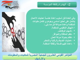 ‫األ‬ ‫عمليات‬ ‫هندسة‬ ‫إعادة‬ ‫أسلوب‬ ‫فإن‬ ‫العادة‬ ‫وفي‬‫عمال‬
‫مكو‬ ‫لكامل‬ ‫وجوهري‬ ‫أساسي‬ ‫تحليل‬ ‫على‬ ‫يشتمل‬‫نات‬
‫يلي‬ ‫مما‬ ‫كل‬ ‫صياغة‬ ‫وإعادة‬ ‫المنظمة‬:
١-‫للمنظمة‬ ‫التنظيمي‬ ‫الهيكل‬.
٢-‫الوظائف‬ ‫المهام‬.
٣-‫والحوافز‬ ‫المكافأة‬ ‫نظم‬.
٤-‫العمل‬ ‫حركة‬ ‫جدولة‬ ‫نظام‬.
٥-‫والتحكم‬ ‫والرقابة‬ ‫الضبط‬ ‫عمليات‬.
٦-‫المنظمة‬ ‫وثقافة‬ ‫فلسفة‬ ‫تقييم‬ ‫إعادة‬.
2-‫المؤسسة‬ ‫وثقافة‬ ‫الهندرة‬
‫والمعلوم‬ ‫للمكتبات‬ ‫المصرية‬ ‫للجمعية‬ ‫العشرون‬ ‫القومى‬ ‫المؤتمر‬‫ات‬
‫واألرشيف‬
 